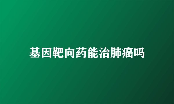 基因靶向药能治肺癌吗