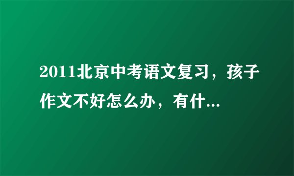 2011北京中考语文复习，孩子作文不好怎么办，有什么好方法吗？