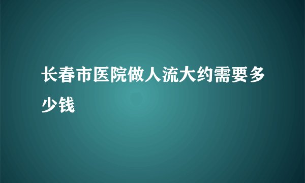 长春市医院做人流大约需要多少钱