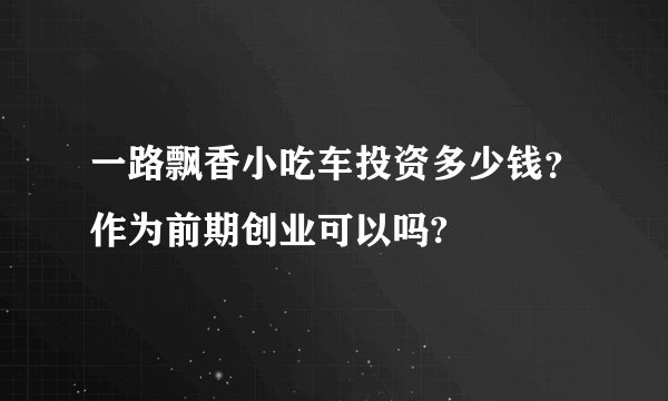 一路飘香小吃车投资多少钱？作为前期创业可以吗?