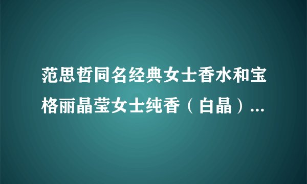 范思哲同名经典女士香水和宝格丽晶莹女士纯香（白晶）哪个味道更好闻更经典？拜托了解的答啊我纠结啊啊啊