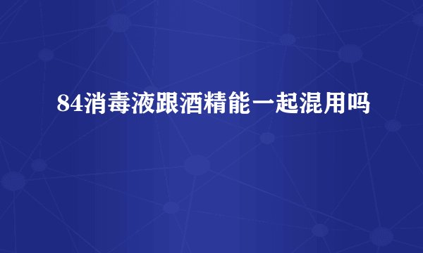 84消毒液跟酒精能一起混用吗