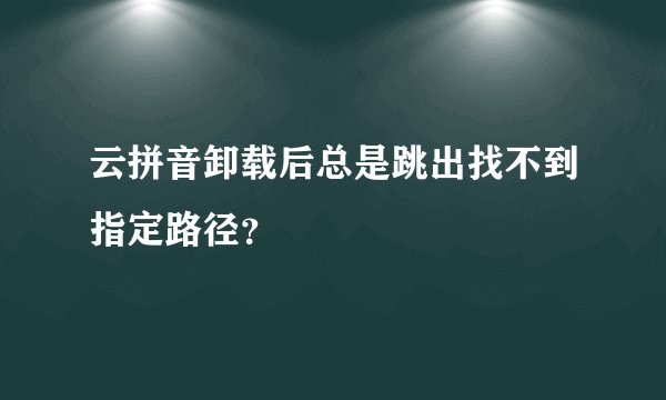 云拼音卸载后总是跳出找不到指定路径？