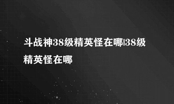 斗战神38级精英怪在哪|38级精英怪在哪