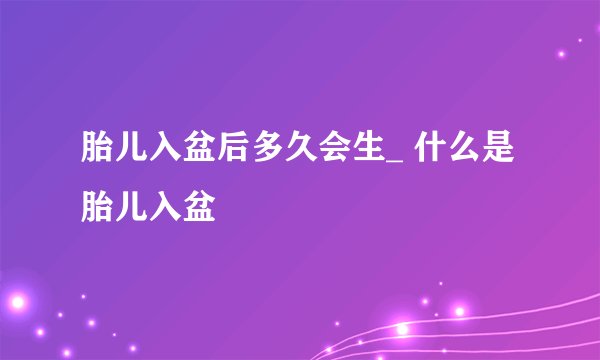 胎儿入盆后多久会生_ 什么是胎儿入盆