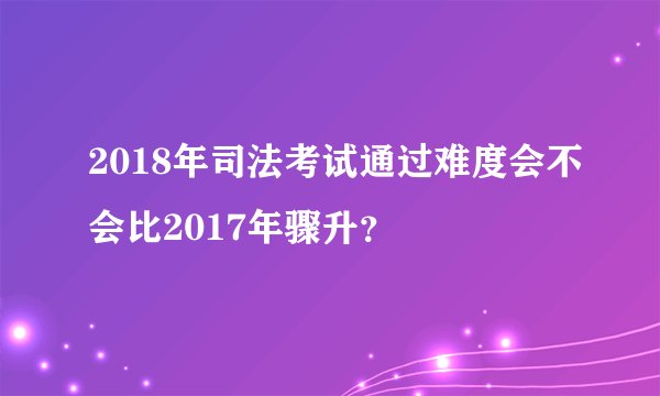 2018年司法考试通过难度会不会比2017年骤升？