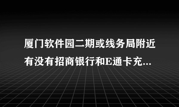 厦门软件园二期或线务局附近有没有招商银行和E通卡充值点呀？
