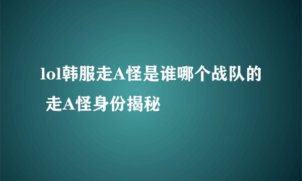 lol韩服走A怪是谁哪个战队的 走A怪身份揭秘