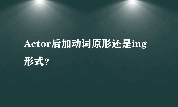Actor后加动词原形还是ing形式？