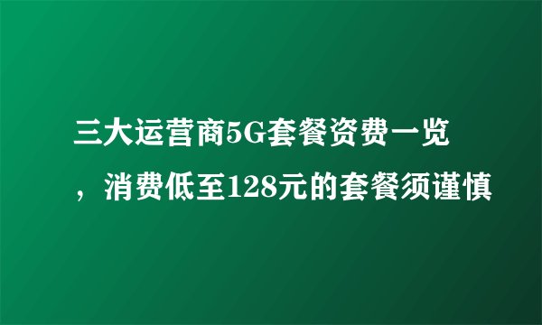 三大运营商5G套餐资费一览，消费低至128元的套餐须谨慎