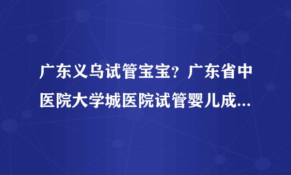 广东义乌试管宝宝？广东省中医院大学城医院试管婴儿成功率如何？