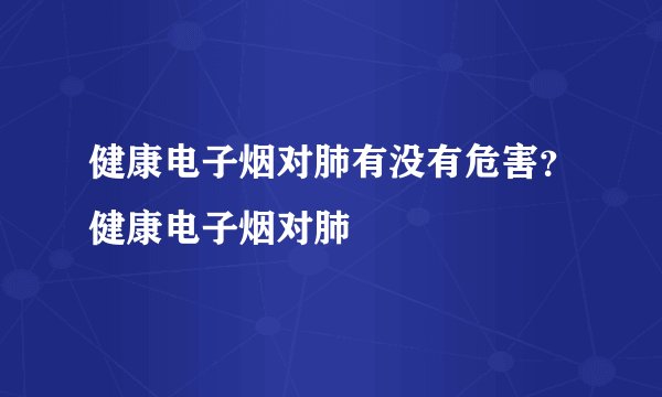 健康电子烟对肺有没有危害？健康电子烟对肺