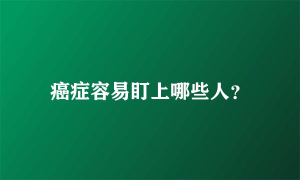 癌症容易盯上哪些人？