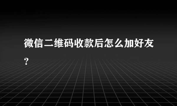 微信二维码收款后怎么加好友?