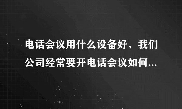 电话会议用什么设备好，我们公司经常要开电话会议如何搭建系统呢？