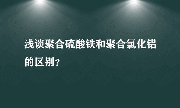 浅谈聚合硫酸铁和聚合氯化铝的区别？