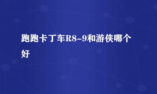 跑跑卡丁车R8-9和游侠哪个好
