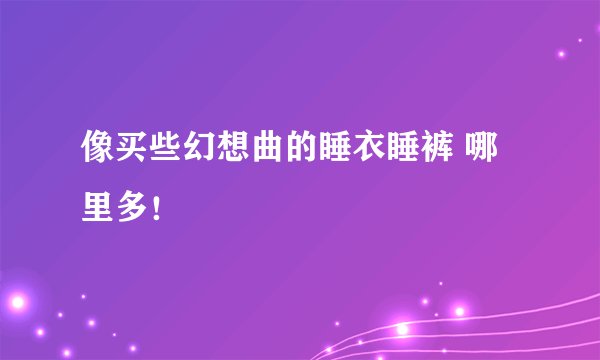 像买些幻想曲的睡衣睡裤 哪里多！