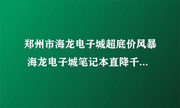 郑州市海龙电子城超底价风暴 海龙电子城笔记本直降千元做的活动是不是真的