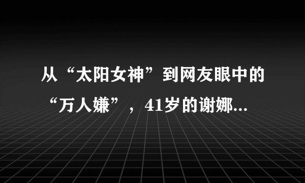 从“太阳女神”到网友眼中的“万人嫌”,41岁的谢娜做错了什么?