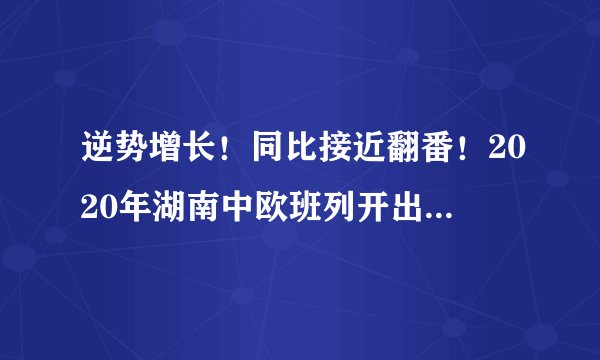 逆势增长!同比接近翻番!2020年湖南中欧班列开出437列