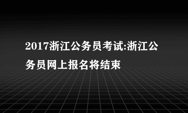 2017浙江公务员考试:浙江公务员网上报名将结束