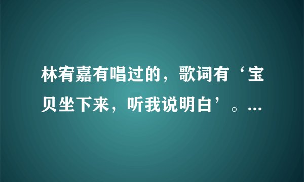 林宥嘉有唱过的,歌词有‘宝贝坐下来,听我说明白’。请问这是什么歌。拜托,急需啊?