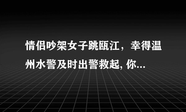 情侣吵架女子跳瓯江，幸得温州水警及时出警救起, 你怎么看？