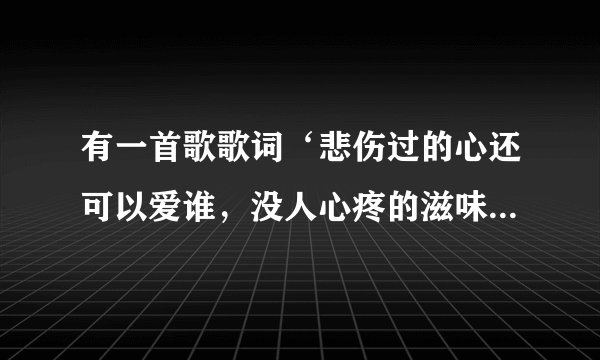 有一首歌歌词‘悲伤过的心还可以爱谁,没人心疼的滋味’这是什么歌?谁唱的?