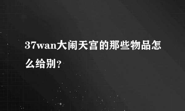37wan大闹天宫的那些物品怎么给别？