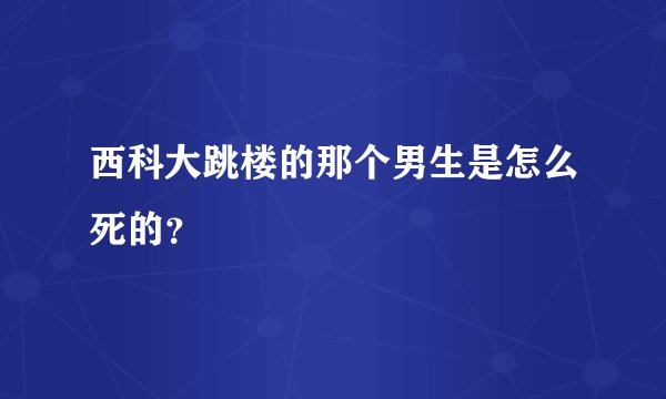 西科大跳楼的那个男生是怎么死的？