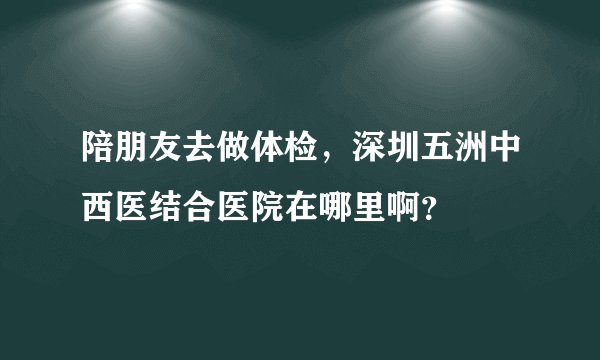 陪朋友去做体检，深圳五洲中西医结合医院在哪里啊？