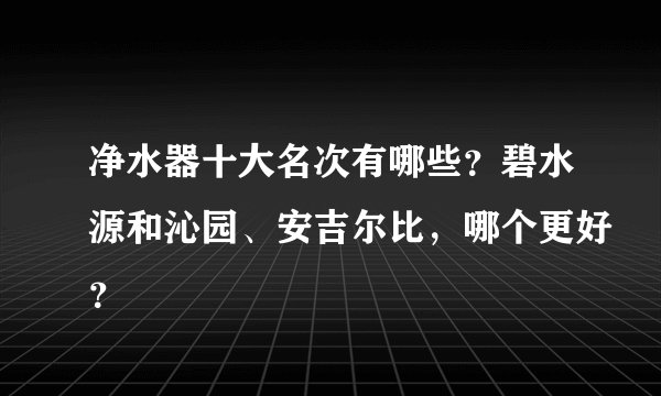 净水器十大名次有哪些？碧水源和沁园、安吉尔比，哪个更好？