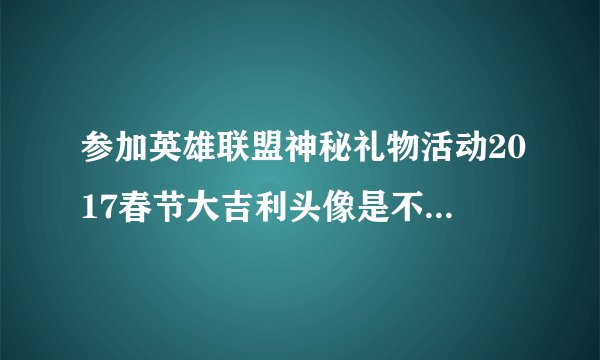 参加英雄联盟神秘礼物活动2017春节大吉利头像是不是不给了