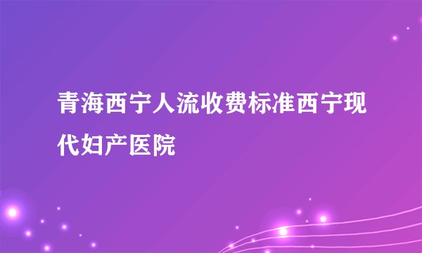 青海西宁人流收费标准西宁现代妇产医院