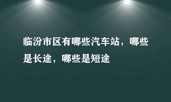 临汾市区有哪些汽车站，哪些是长途，哪些是短途