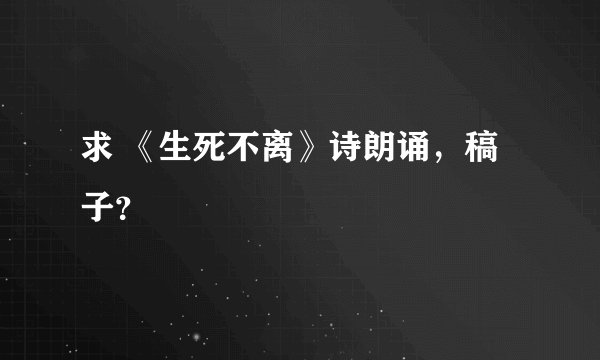 求 《生死不离》诗朗诵，稿子？