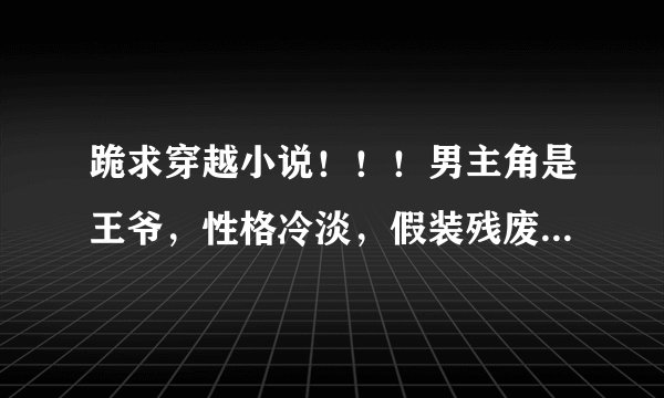 跪求穿越小说！！！男主角是王爷，性格冷淡，假装残废，其实很腹黑，然后遇上穿越女的小说