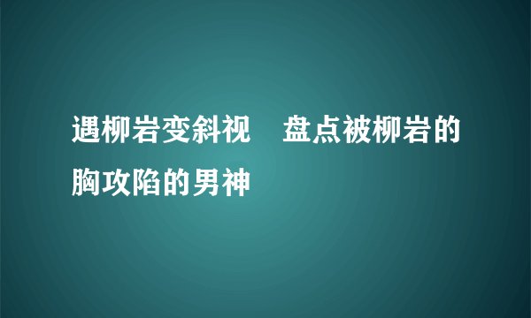 遇柳岩变斜视　盘点被柳岩的胸攻陷的男神