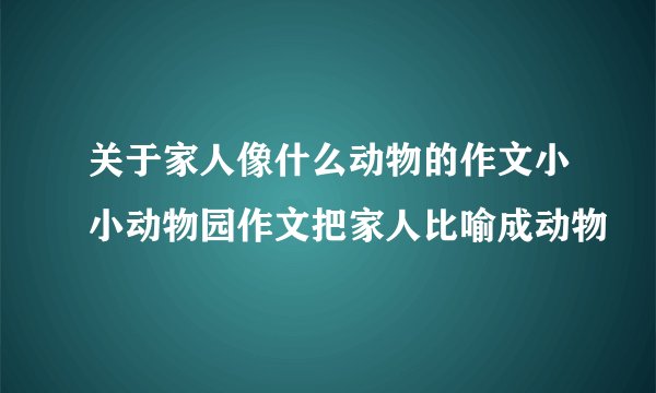 关于家人像什么动物的作文小小动物园作文把家人比喻成动物