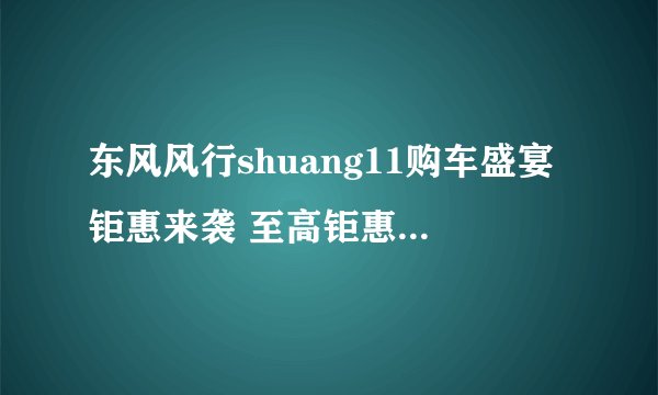 东风风行shuang11购车盛宴钜惠来袭 至高钜惠多达2万元!