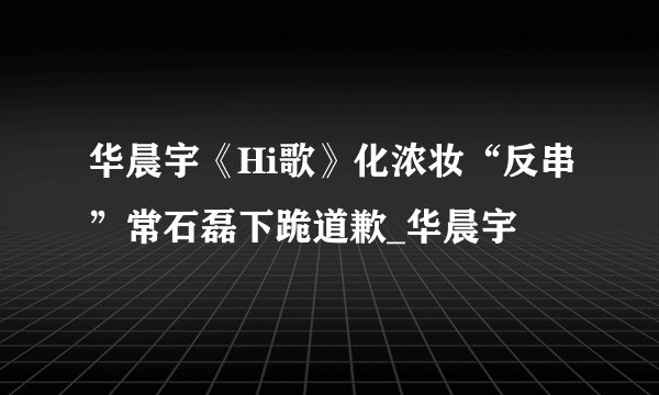 华晨宇《Hi歌》化浓妆“反串”常石磊下跪道歉_华晨宇