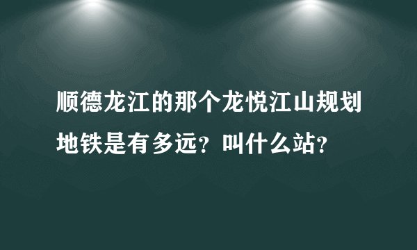 顺德龙江的那个龙悦江山规划地铁是有多远？叫什么站？