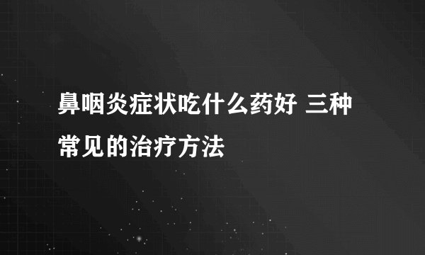 鼻咽炎症状吃什么药好 三种常见的治疗方法