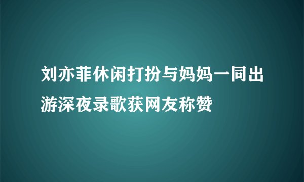 刘亦菲休闲打扮与妈妈一同出游深夜录歌获网友称赞
