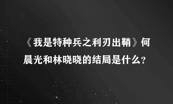 《我是特种兵之利刃出鞘》何晨光和林晓晓的结局是什么？