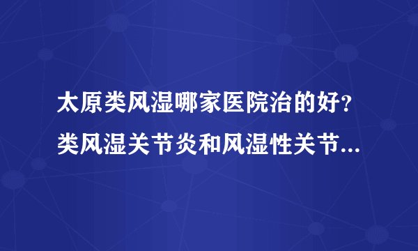 太原类风湿哪家医院治的好？类风湿关节炎和风湿性关节炎有什么区别？