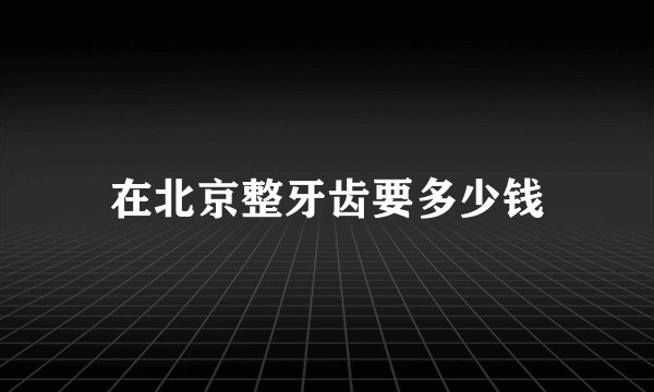 在北京整牙齿要多少钱