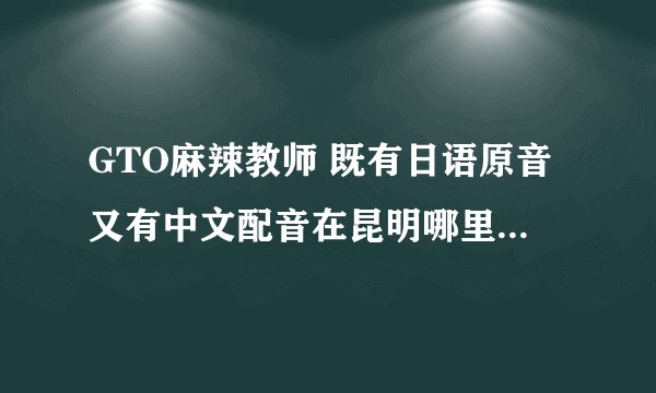 GTO麻辣教师 既有日语原音又有中文配音在昆明哪里买得到哦？