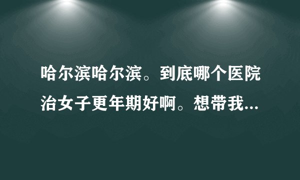 哈尔滨哈尔滨。到底哪个医院治女子更年期好啊。想带我妈去看看啊。